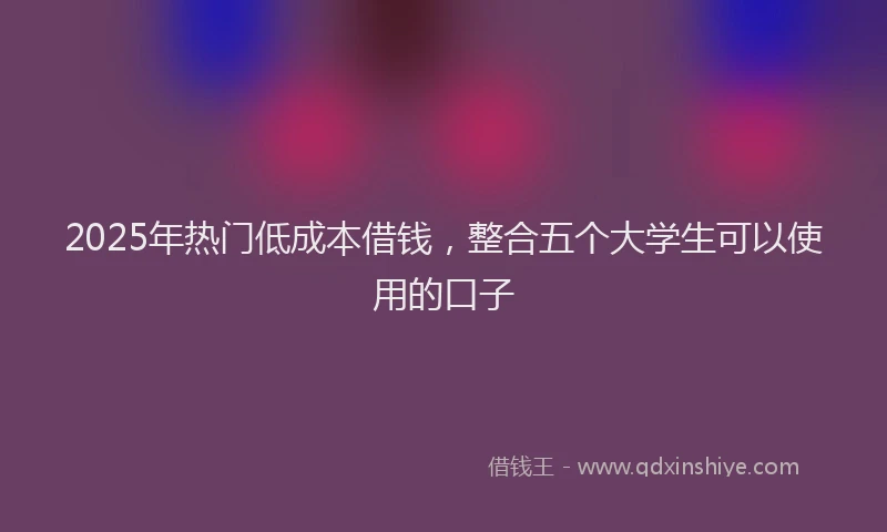 2025年热门低成本借钱，整合五个大学生可以使用的口子