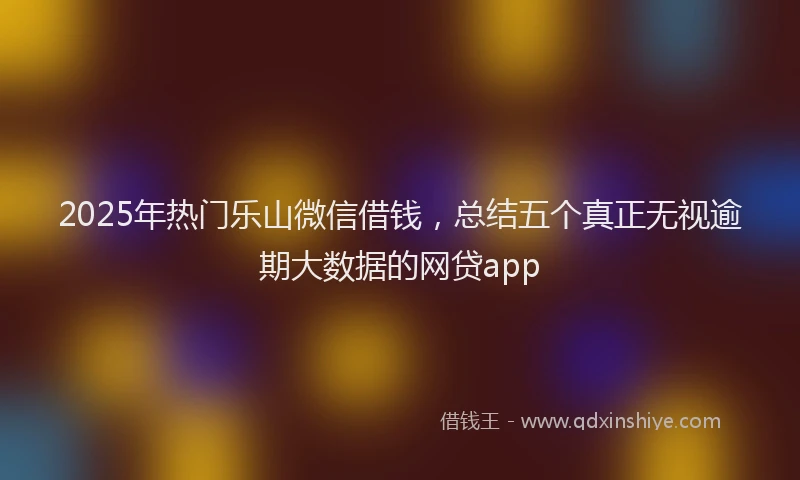 2025年热门乐山微信借钱，总结五个真正无视逾期大数据的网贷app