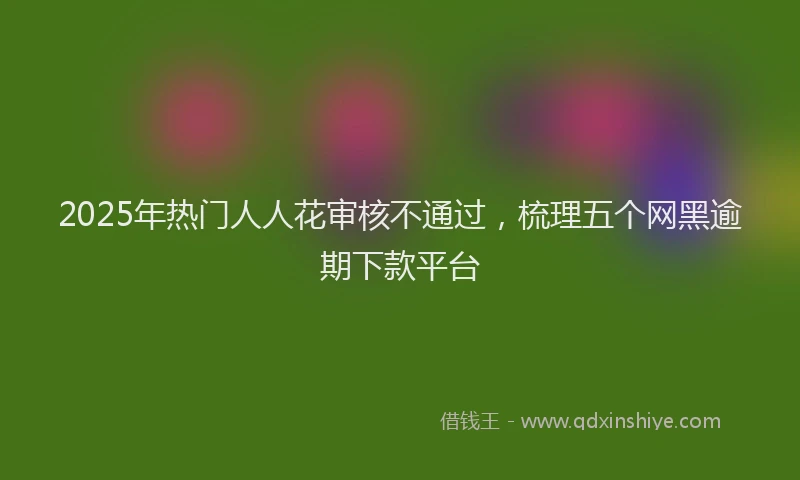 2025年热门人人花审核不通过，梳理五个网黑逾期下款平台