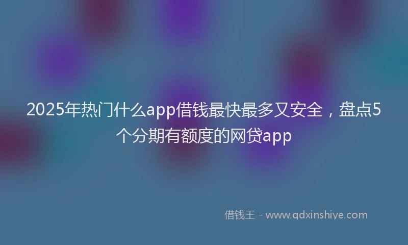 2025年热门什么app借钱最快最多又安全，盘点5个分期有额度的网贷app