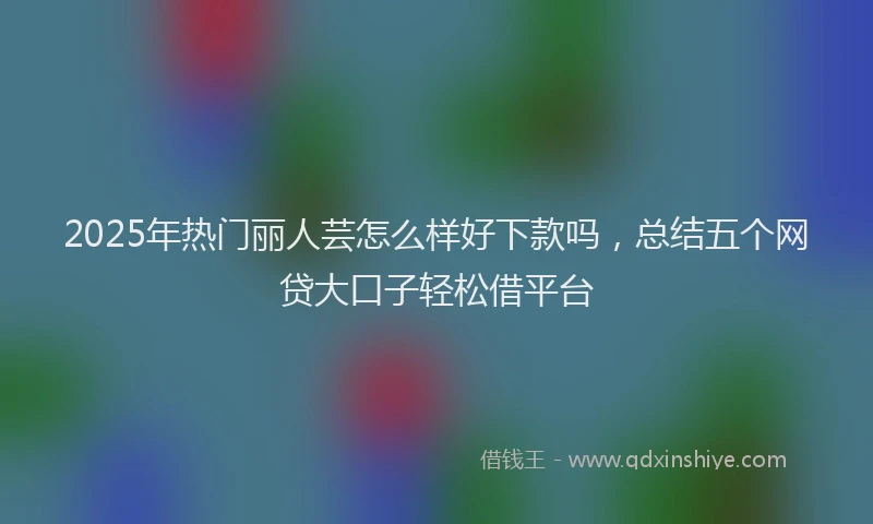 2025年热门丽人芸怎么样好下款吗，总结五个网贷大口子轻松借平台