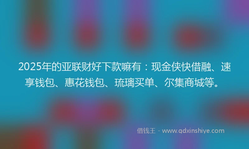 2025年的亚联财好下款嘛有：现金侠快借融、速享钱包、惠花钱包、琉璃买单、尔集商城等。