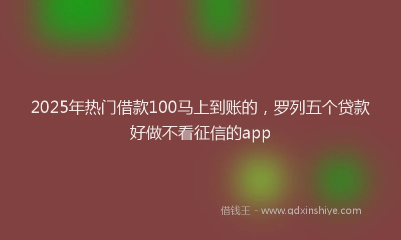 2025年热门借款100马上到账的，罗列五个贷款好做不看征信的app