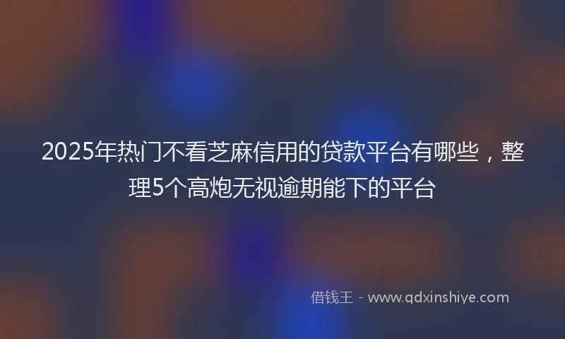 2025年热门不看芝麻信用的贷款平台有哪些，整理5个高炮无视逾期能下的平台
