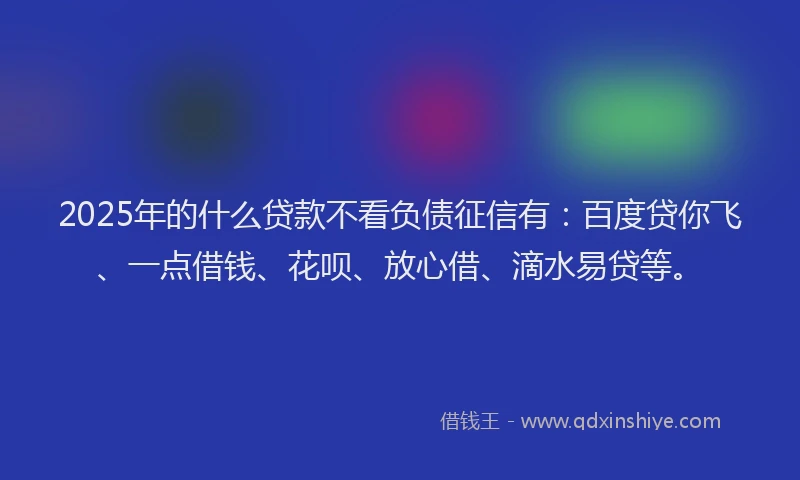 2025年的什么贷款不看负债征信有：百度贷你飞、一点借钱、花呗、放心借、滴水易贷等。
