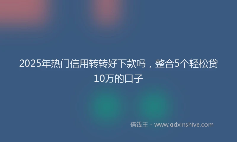 2025年热门信用转转好下款吗，整合5个轻松贷10万的口子