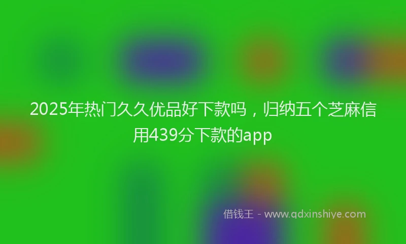 2025年热门久久优品好下款吗，归纳五个芝麻信用439分下款的app