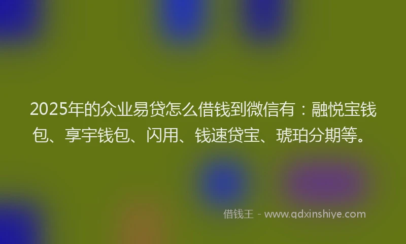 2025年的众业易贷怎么借钱到微信有：融悦宝钱包、享宇钱包、闪用、钱速贷宝、琥珀分期等。