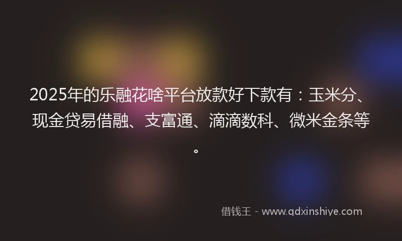 2025年的乐融花啥平台放款好下款有：玉米分、现金贷易借融、支富通、滴滴数科、微米金条等。