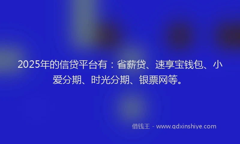 2025年的信贷平台有：省薪贷、速享宝钱包、小爱分期、时光分期、银票网等。