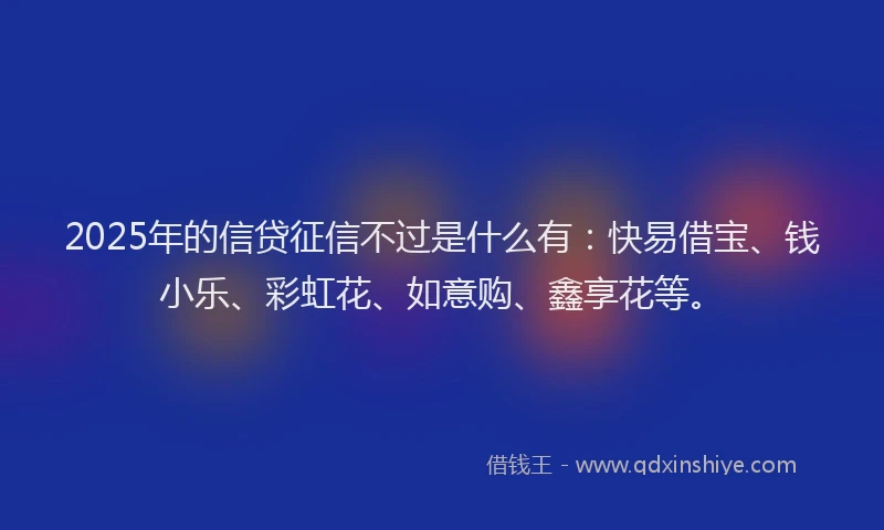 2025年的信贷征信不过是什么有：快易借宝、钱小乐、彩虹花、如意购、鑫享花等。