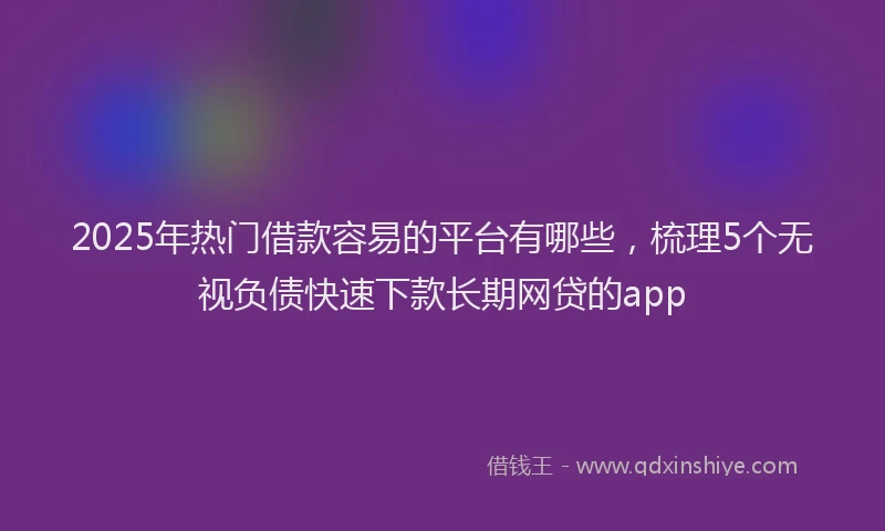 2025年热门借款容易的平台有哪些，梳理5个无视负债快速下款长期网贷的app
