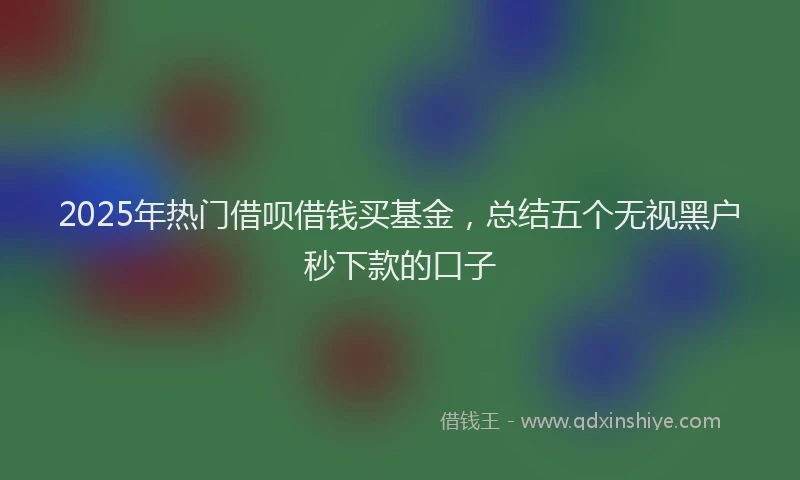 2025年热门借呗借钱买基金，总结五个无视黑户秒下款的口子