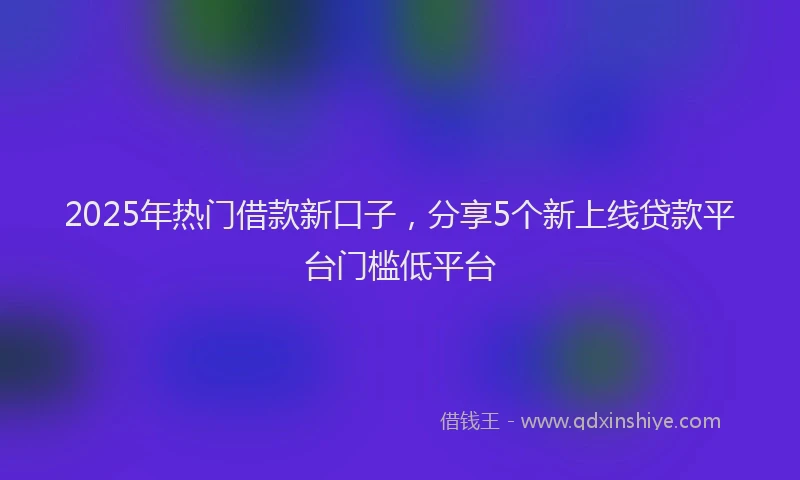 2025年热门借款新口子，分享5个新上线贷款平台门槛低平台