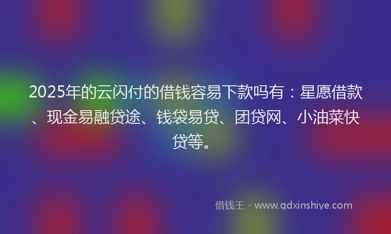 2025年的云闪付的借钱容易下款吗有：星愿借款、现金易融贷途、钱袋易贷、团贷网、小油菜快贷等。