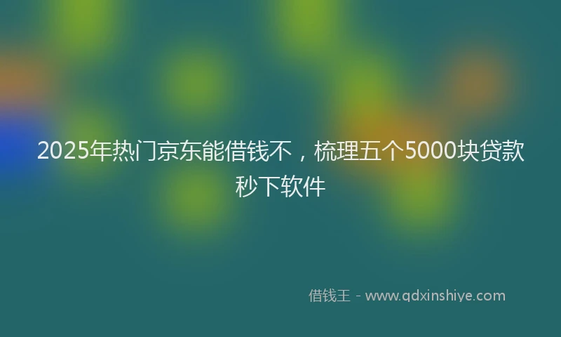 2025年热门京东能借钱不，梳理五个5000块贷款秒下软件
