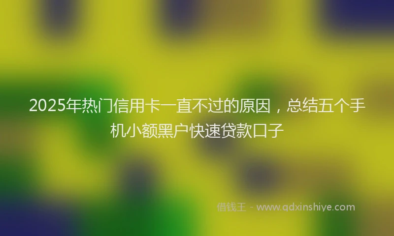 2025年热门信用卡一直不过的原因，总结五个手机小额黑户快速贷款口子