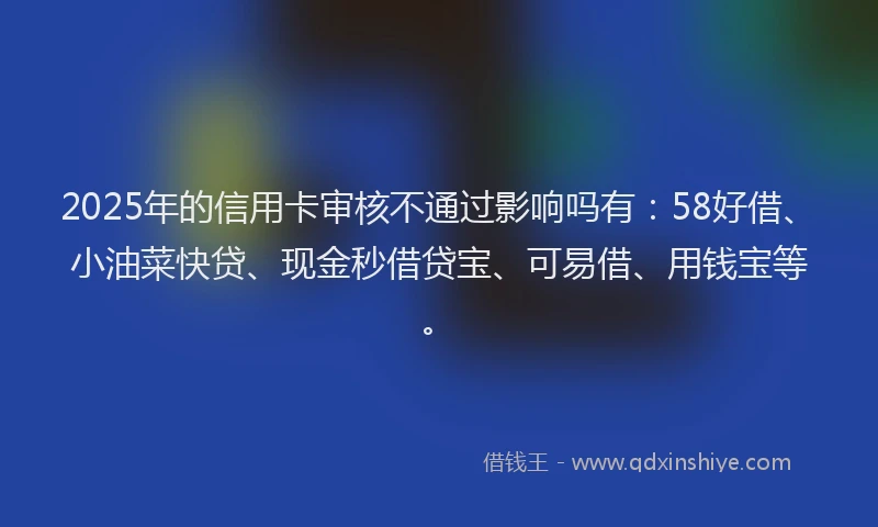 2025年的信用卡审核不通过影响吗有：58好借、小油菜快贷、现金秒借贷宝、可易借、用钱宝等。