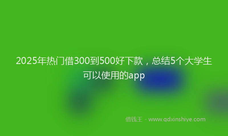2025年热门借300到500好下款，总结5个大学生可以使用的app