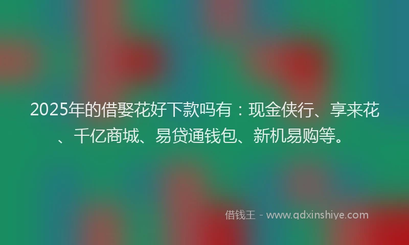 2025年的借娶花好下款吗有：现金侠行、享来花、千亿商城、易贷通钱包、新机易购等。