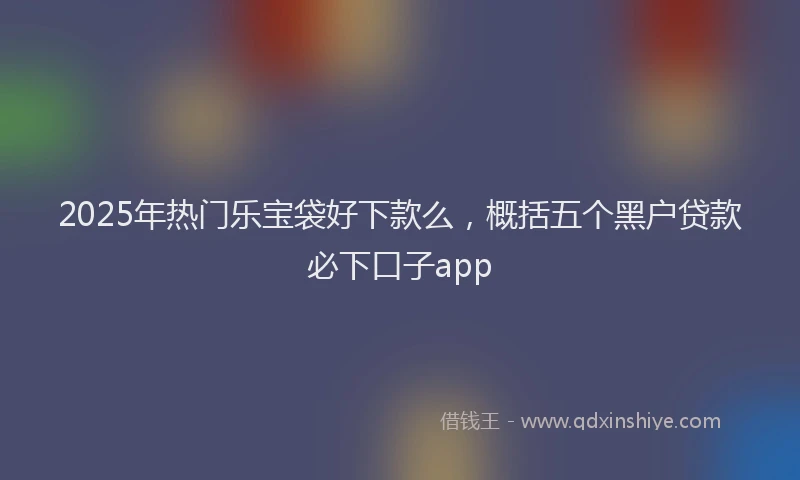 2025年热门乐宝袋好下款么，概括五个黑户贷款必下口子app