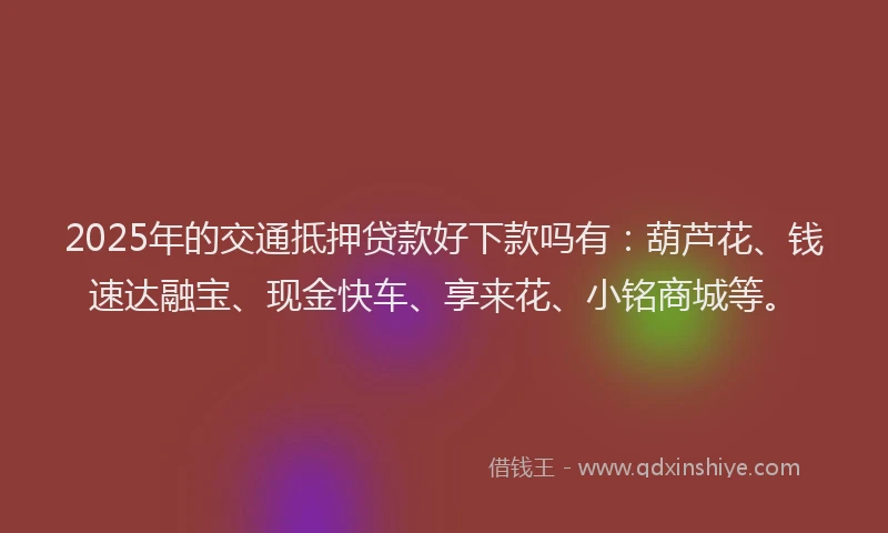 2025年的交通抵押贷款好下款吗有：葫芦花、钱速达融宝、现金快车、享来花、小铭商城等。
