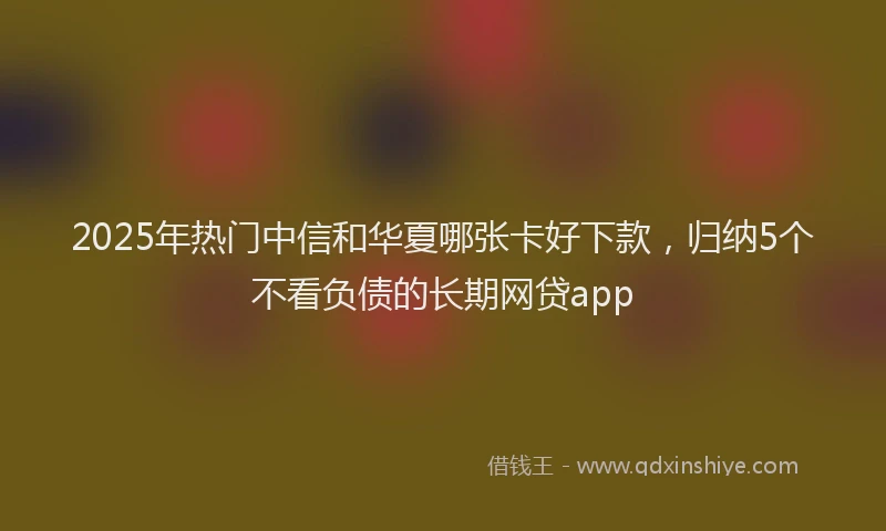 2025年热门中信和华夏哪张卡好下款,归纳5个不看负债的长期网贷app