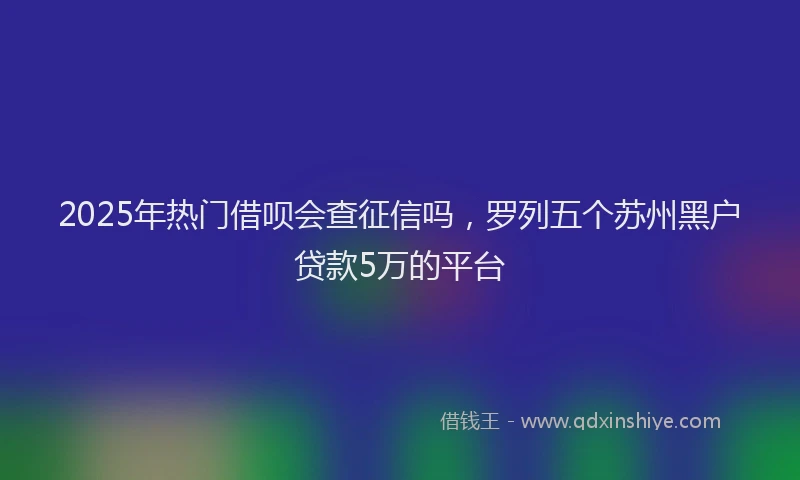 2025年热门借呗会查征信吗，罗列五个苏州黑户贷款5万的平台