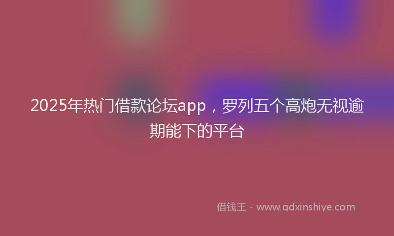2025年热门借款论坛app，罗列五个高炮无视逾期能下的平台