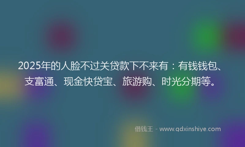 2025年的人脸不过关贷款下不来有：有钱钱包、支富通、现金快贷宝、旅游购、时光分期等。