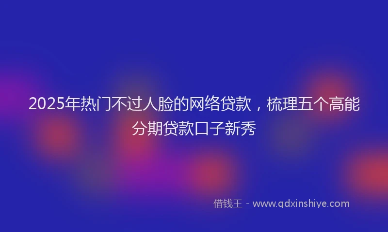 2025年热门不过人脸的网络贷款，梳理五个高能分期贷款口子新秀