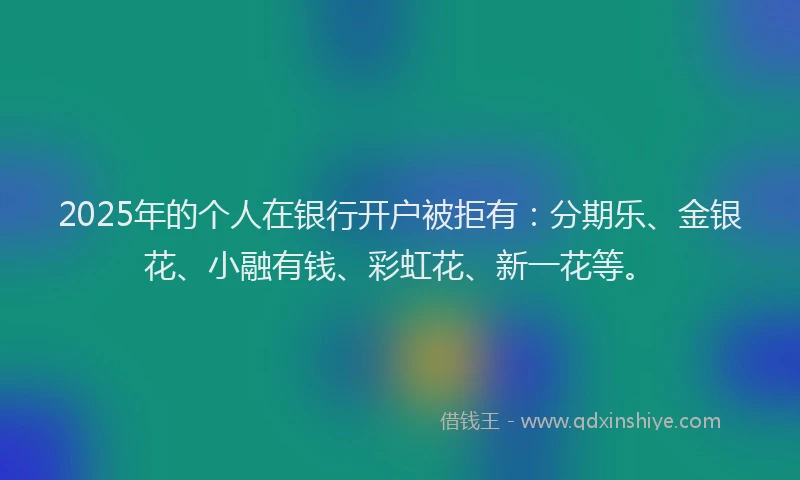 2025年的个人在银行开户被拒有:分期乐、金银花、小融有钱、彩虹花、新一花等。