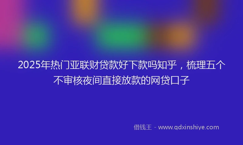 2025年热门亚联财贷款好下款吗知乎，梳理五个不审核夜间直接放款的网贷口子