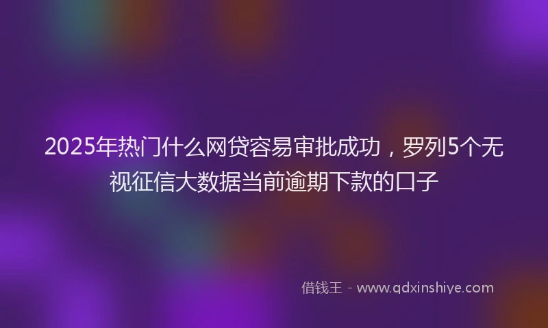2025年热门什么网贷容易审批成功，罗列5个无视征信大数据当前逾期下款的口子