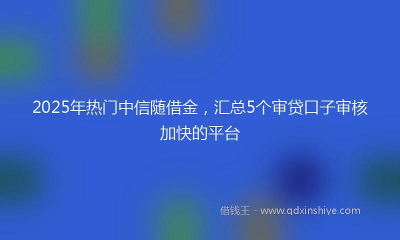 2025年热门中信随借金，汇总5个审贷口子审核加快的平台
