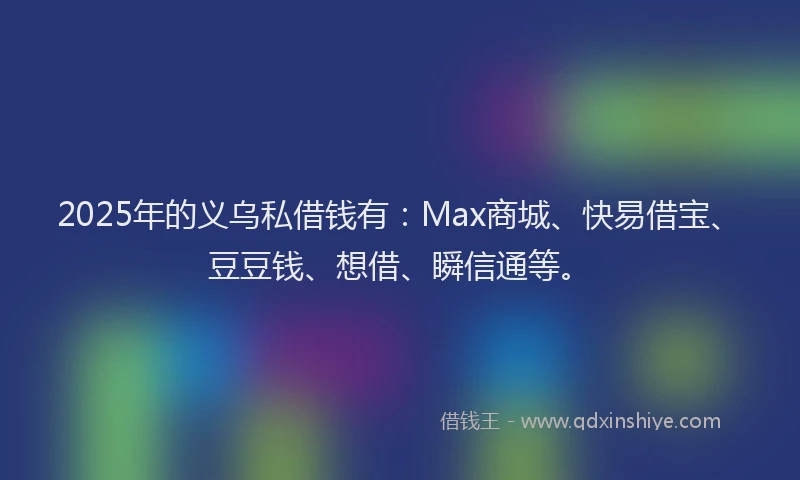2025年的义乌私借钱有：Max商城、快易借宝、豆豆钱、想借、瞬信通等。