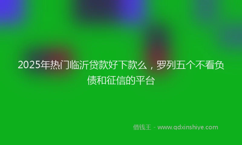 2025年热门临沂贷款好下款么，罗列五个不看负债和征信的平台