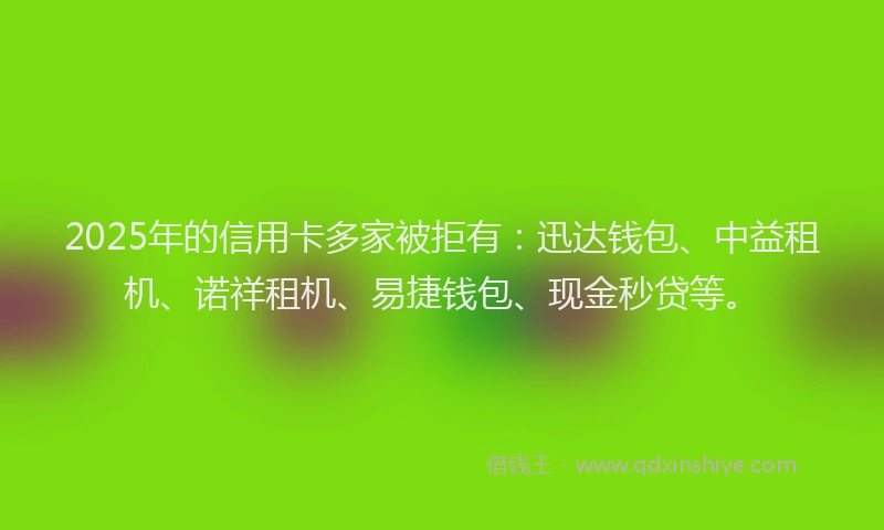 2025年的信用卡多家被拒有：迅达钱包、中益租机、诺祥租机、易捷钱包、现金秒贷等。