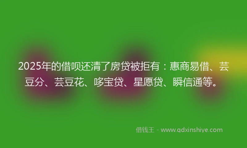 2025年的借呗还清了房贷被拒有：惠商易借、芸豆分、芸豆花、哆宝贷、星愿贷、瞬信通等。