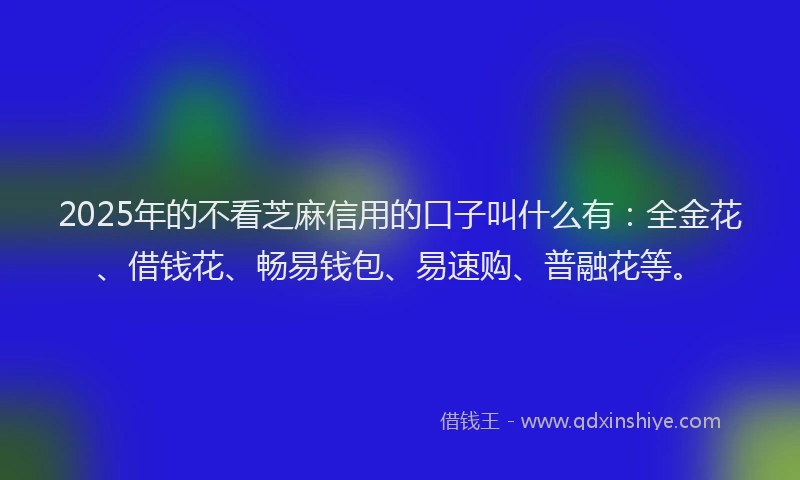 2025年的不看芝麻信用的口子叫什么有：全金花、借钱花、畅易钱包、易速购、普融花等。