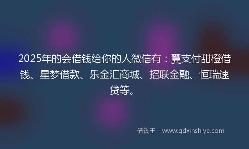 2025年的会借钱给你的人微信有：翼支付甜橙借钱、星梦借款、乐金汇商城、招联金融、恒瑞速贷等。
