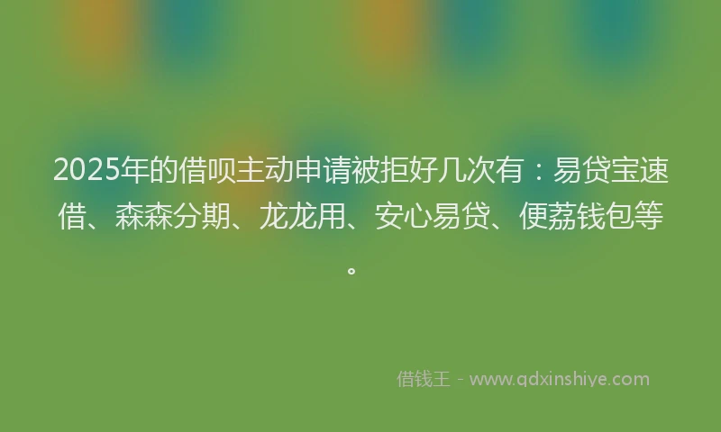 2025年的借呗主动申请被拒好几次有：易贷宝速借、森森分期、龙龙用、安心易贷、便荔钱包等。