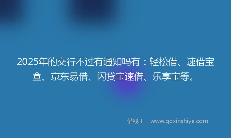 2025年的交行不过有通知吗有：轻松借、速借宝盒、京东易借、闪贷宝速借、乐享宝等。