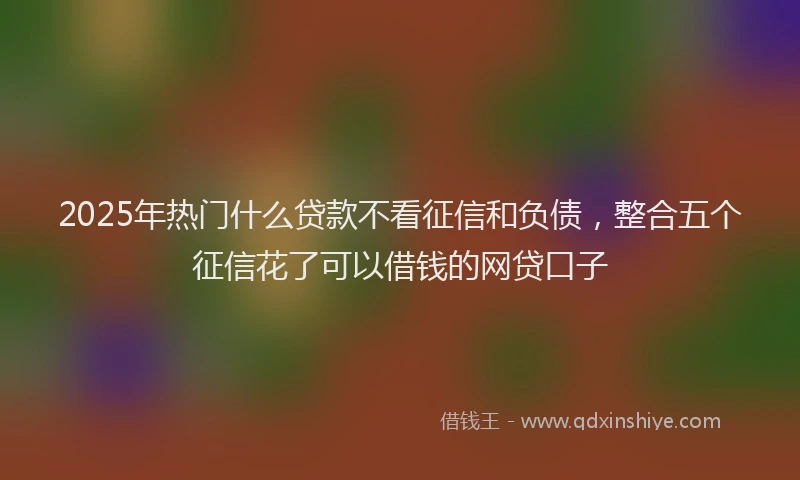 2025年热门什么贷款不看征信和负债，整合五个征信花了可以借钱的网贷口子