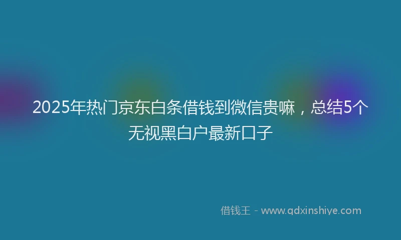 2025年热门京东白条借钱到微信贵嘛，总结5个无视黑白户最新口子