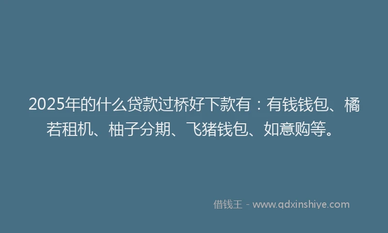 2025年的什么贷款过桥好下款有：有钱钱包、橘若租机、柚子分期、飞猪钱包、如意购等。