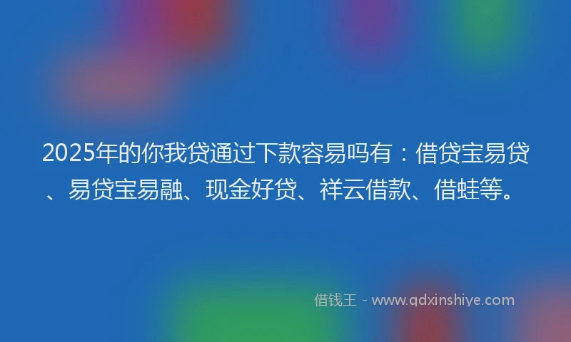 2025年的你我贷通过下款容易吗有：借贷宝易贷、易贷宝易融、现金好贷、祥云借款、借蛙等。