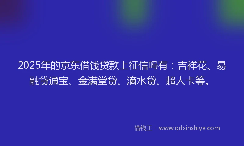 2025年的京东借钱贷款上征信吗有：吉祥花、易融贷通宝、金满堂贷、滴水贷、超人卡等。