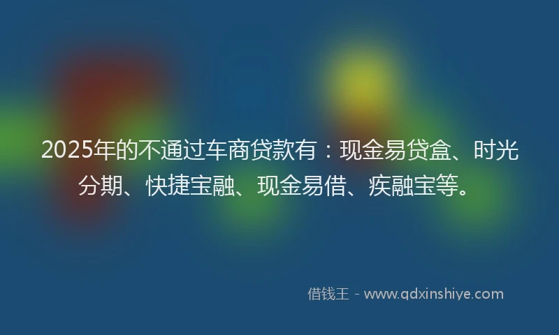 2025年的不通过车商贷款有:现金易贷盒、时光分期、快捷宝融、现金易借、疾融宝等。