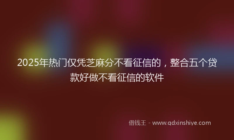 2025年热门仅凭芝麻分不看征信的，整合五个贷款好做不看征信的软件